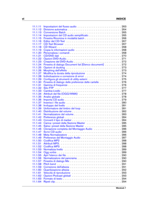Page 8vi INDICE
11.1.11 Impostazioni del ﬂusso audio . . . . . . . . . . . . . . . . . . . . . . . . 263
11.1.12 Divisione automatica . . . . . . . . . . . . . . . . . . . . . . . . . . . . . 264
11.1.13 Conversione Batch . . . . . . . . . . . . . . . . . . . . . . . . . . . . . . 265
11.1.14 Impostazioni del CD audio sempliﬁcato . . . . . . . . . . . . . . . . . . 265
11.1.15 Finestra Rinomina in modalità batch . . . . . . . . . . . . . . . . . . . . 266
11.1.16 Editor del CD-Text . . . . . . . . . . . . . ....