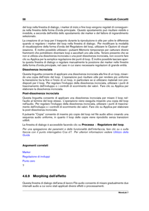 Page 7258 WaveLab Concetti
del loop nella ﬁnestra di dialogo, i marker di inizio e ﬁne loop vengono regolati di conseguen-
za nella ﬁnestra della forma d'onda principale. Questo spostamento può risultare visibile o
invisibile, a seconda dell'entità dello spostamento dei marker e del fattore di ingrandimento
selezionato.
La creazione di un loop per il trasporto durante la riproduzione è utile per udire le differenze
quando si regolano i marker del loop nella ﬁnestra di dialogo. Per modiﬁcare la modalità...