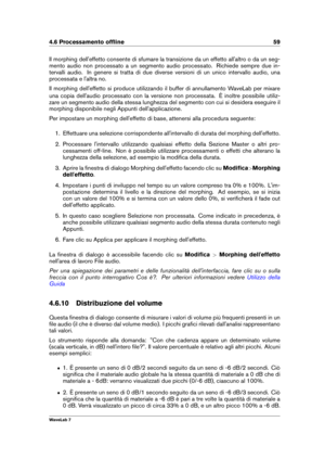 Page 734.6 Processamento ofﬂine 59
Il morphing dell'effetto consente di sfumare la transizione da un effetto all'altro o da un seg-
mento audio non processato a un segmento audio processato. Richiede sempre due in-
tervalli audio. In genere si tratta di due diverse versioni di un unico intervallo audio, una
processata e l'altra no.
Il morphing dell'effetto si produce utilizzando il buffer di annullamento WaveLab per mixare
una copia dell'audio processato con la versione non processata. È...