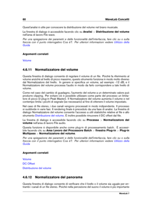 Page 7460 WaveLab Concetti
Quest'analisi è utile per conoscere la distribuzione del volume nel brano musicale.
La ﬁnestra di dialogo è accessibile facendo clic su Analisi>Distribuzione del volume
nell'area di lavoro File wave.
Per una spiegazione dei parametri e delle funzionalità dell'interfaccia, fare clic su o sulla
freccia con il punto interrogativo Cos è?. Per ulteriori informazioni vedere
Utilizzo della
Guida
Argomenti correlati
Volume
4.6.11 Normalizzatore del volume
Questa ﬁnestra di dialogo...