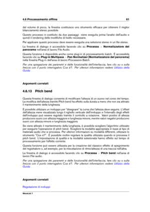Page 754.6 Processamento ofﬂine 61
del volume di picco, la ﬁnestra costituisce uno strumento efﬁcace per ottenere il miglior
bilanciamento stereo possibile.
Questo processo è costituito da due passaggi: viene eseguita prima l'analisi dell'audio e
quindi il rendering delle modiﬁche di livello necessarie.
Per applicare questo processo deve essere eseguita una selezione stereo in un ﬁle stereo.
La ﬁnestra di dialogo è accessibile facendo clic su Processa>Normalizzatore del
panorama nell'area di lavoro...