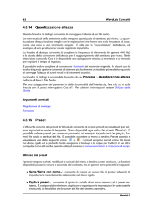 Page 7662 WaveLab Concetti
4.6.14 Quantizzazione altezza
Questa ﬁnestra di dialogo consente di correggere l'altezza di un ﬁle audio.
Le note musicali della selezione audio vengono quantizzate al semitono più vicino. La quan-
tizzazione altezza funziona meglio con le registrazioni che hanno una sola frequenza di base,
come una voce o uno strumento singolo. È utile per la "riaccordatura" dell'altezza, ad
esempio, di una prestazione vocale registrata imperfetta.
La ﬁnestra di dialogo consente di...