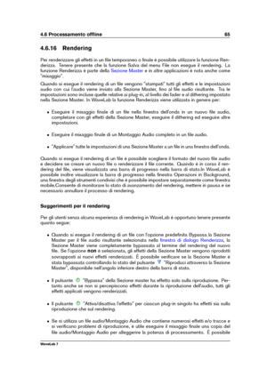 Page 794.6 Processamento ofﬂine 65
4.6.16 Rendering
Per renderizzare gli effetti in un ﬁle temporaneo o ﬁnale è possibile utilizzare la funzione Ren-
derizza. Tenere presente che la funzione Salva del menu File non esegue il rendering. La
funzione Renderizza è parte della
Sezione Master e in altre applicazioni è nota anche come
"mixaggio".
Quando si esegue il rendering di un ﬁle vengono "stampati" tutti gli effetti e le impostazioni
audio con cui l'audio viene inviato alla Sezione Master,...