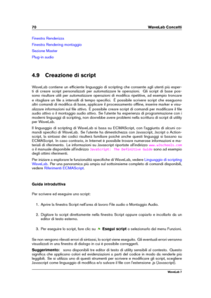 Page 8470 WaveLab Concetti
Finestra Renderizza
Finestra Rendering montaggio
Sezione Master
Plug-in audio
4.9 Creazione di script
WaveLab contiene un efﬁciente linguaggio di scripting che consente agli utenti più esper-
ti di creare script personalizzati per automatizzare le operazioni. Gli script di base pos-
sono risultare utili per automatizzare operazioni di modiﬁca ripetitive, ad esempio troncare
e ritagliare un ﬁle a intervalli di tempo speciﬁci. È possibile scrivere script che eseguono
altri comandi di...