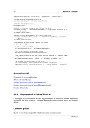 Page 8672 WaveLab Concetti
logWindow.printInfo("This wave file is " + lengthSecs + " seconds long");
//Select the first 10 seconds of the file
activeWave.select(0, 10 * activeWave.sampleRate());
//Trim the file to 10 seconds
activeWave.trim();
//select the first two seconds of the file and fade it in
activeWave.select(0, 2 * activeWave.sampleRate()); //sample rate multiplied by tw o = 2 seconds
activeWave.fadeIn(linear);
//select the last two seconds of the file and fade it out...