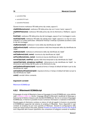 Page 9278 WaveLab Concetti
ˆ autoShiftNo
ˆ autoShiftTrack
ˆ autoShiftGlobal
Questa funzione restituisce l'ID della prima clip creata, oppure 0.
clipWithName(name) : restituisce l'ID della prima clip con il nome 'name', oppure 0.
clipWithFile(name) : restituisce l'ID della prima clip che fa riferimento a 'ﬁleName', oppure
0.
ﬁrstClip() : restituisce l'ID della prima clip del montaggio, oppure 0 se il montaggio è vuoto.
nextClip(clipId) : restituisce l'ID della clip salvata...
