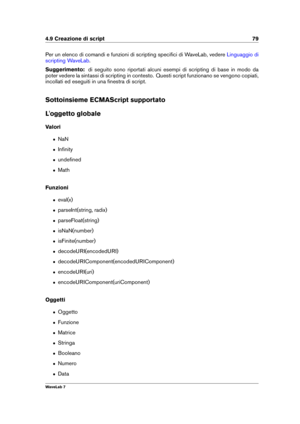 Page 934.9 Creazione di script 79
Per un elenco di comandi e funzioni di scripting speciﬁci di WaveLab, vedere Linguaggio di
scripting WaveLab
.
Suggerimento: di seguito sono riportati alcuni esempi di scripting di base in modo da
poter vedere la sintassi di scripting in contesto. Questi script funzionano se vengono copiati,
incollati ed eseguiti in una ﬁnestra di script.
Sottoinsieme ECMAScript supportato
L'oggetto globale
Valori
ˆ NaN
ˆ Inﬁnity
ˆ undeﬁned
ˆ Math
Funzioni
ˆ eval(x)
ˆ parseInt(string,...