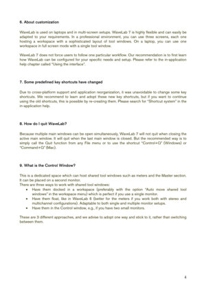 Page 4 
4
6. About customization 
 
WaveLab is used on laptops and in multi-screen setups. WaveLab 7 is highly flexible and can easily be 
adapted to your requirements. In a professional environment, you can use three screens, each one 
hosting a workspace with a sophisticated layout of tool windows. On a laptop, you can use one 
workspace in full screen mode with a single tool window. 
 
WaveLab 7 does not force users to follow one particular workflow. Our recommendation is to first learn 
how WaveLab can be...