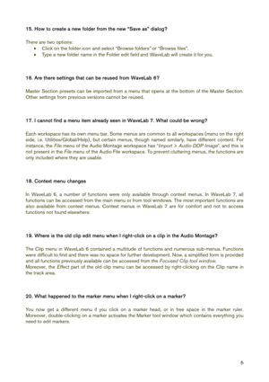Page 6 
6
15. How to create a new folder from the new “Save as” dialog? 
 
There are two options: 
• Click on the folder icon and select “Browse folders” or “Browse files”. 
• Type a new folder name in the Folder edit field and WaveLab will create it for you. 
 
 
16. Are there settings that can be reused from WaveLab 6? 
 
Master Section presets can be imported from a menu that opens at the bottom of the Master Section. 
Other settings from previous versions cannot be reused. 
 
 
17. I cannot find a menu...