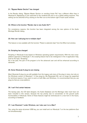 Page 7 
7
21. “Bypass Master Section” has changed 
 
In the Render dialog, “Bypass Master Section on resulting Audio File” has a different effect than in 
WaveLab 6. Bypassing is now restricted to the rendered file and is not a global setting anymore. This 
setting can be switched off by clicking on the filter icon at the bottom right of each audio window. 
 
 
22. Where is the function “Render clip to new Audio file”? 
 
For consistency reasons, this function has been integrated among the new options of the...