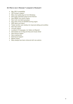 Page 8 
8
28. What is new in WaveLab 7 compared to WaveLab 6 
 
• Mac OS X compatibility 
• VST-3 plug-in support 
• Many new quality plug-ins from Steinberg 
• New audio restoration plug-ins from Sonnox 
• New DIRAC time stretch engine 
• New multi-core batch processor 
• New state-of-the-art CD/DVD burning engine 
• DDP export and import 
• Totally rewritten user interface for improved editing and workflow 
• New help system 
• Unicode support 
• Localized in 6 languages, incl. Italian and Spanish 
•...