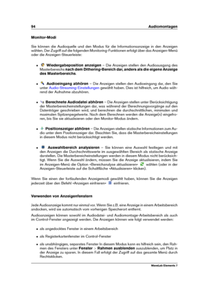 Page 10294 Audiomontagen
Monitor-Modi
Sie können die Audioquelle und den Modus für die Informationsanzeige in den Anzeigen
wählen. Der Zugriff auf die folgenden Monitoring-Funktionen erfolgt über das Anzeigen-Menü
oder die Anzeigen-Steuerleiste:
ˆ Wiedergabeposition anzeigen – Die Anzeigen stellen den Audioausgang des
Masterbereichs nach dem Dithering-Bereich dar, anders als die eigene Anzeige
des Masterbereichs .
ˆ Audioeingang abhören – Die Anzeigen stellen den Audioeingang dar, den Sie
unter...