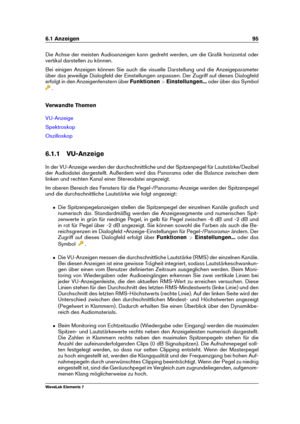 Page 1036.1 Anzeigen 95
Die Achse der meisten Audioanzeigen kann gedreht werden, um die Graﬁk horizontal oder
vertikal darstellen zu können.
Bei einigen Anzeigen können Sie auch die visuelle Darstellung und die Anzeigeparameter
über das jeweilige Dialogfeld der Einstellungen anpassen. Der Zugriff auf dieses Dialogfeld
erfolgt in den Anzeigenfenstern über Funktionen>Einstellungen... oder über das Symbol
.
Verwandte Themen
VU-Anzeige
Spektroskop
Oszilloskop
6.1.1 VU-Anzeige
In der VU-Anzeige werden der...