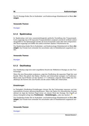 Page 10496 Audiomontagen
Die VU-Anzeige ﬁnden Sie im Audiodatei- und Audiomontage-Arbeitsbereich im Menü An-
zeigen .
Verwandte Themen
Anzeigen
6.1.2 Spektroskop
Im Spektroskop wird eine zusammenhängende graﬁsche Darstellung des Frequenzspek-
trums angezeigt, das in 60 separaten Frequenzbändern analysiert und durch vertikale Leisten
dargestellt ist. Die Spitzenpegel werden als kurze horizontale Linien über dem entsprechen-
den Band angezeigt und stellen die zuletzt erreichten Spitzen-/Höchstwerte dar.
Das...