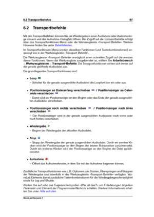 Page 1056.2 Transportbefehle 97
6.2 Transportbefehle
Mit den Transportbefehlen können Sie die Wiedergabe in einer Audiodatei oder Audiomonta-
ge steuern und das Aufnahme-Dialogfeld öffnen. Der Zugriff auf die Transportbefehle erfolgt
über das Transportfunktionen-Menü oder die Werkzeugleiste »Transport-Befehle«. Weitere
Hinweise ﬁnden Sie unter
Befehlsleisten .
Im Transportfunktionen-Menü werden dieselben Funktionen (und Tastenkombinationen) an-
gezeigt wie in der Werkzeugleiste »Transport-Befehle«.
Die...