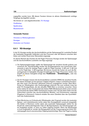 Page 112104 Audiomontagen
zugegriffen werden kann. Mit diesen Fenstern können im aktiven Arbeitsbereich wichtige
Vorgänge durchgeführt werden.
Sie können an- und abgedocktwerden.
VU-Anzeige
Oszilloskop
Spektroskop
Masterbereich
Verwandte Themen
Hinweise zu Werkzeugfenstern
Anzeigen
Andocken von Fenstern
6.4.1 VU-Anzeige
In der VU-Anzeige werden der durchschnittliche und der Spitzenpegel für Lautstärke/Dezibel
der Audiodatei dargestellt. Außerdem wird das Panorama oder die Balance zwischen dem
linken und rechten...