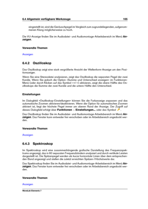 Page 1136.4 Allgemein verfügbare Werkzeuge 105
eingestellt ist, sind die Geräuschpegel im Vergleich zum zugrundeliegenden, aufgenom-
menen Klang möglicherweise zu hoch.
Die VU-Anzeige ﬁnden Sie im Audiodatei- und Audiomontage-Arbeitsbereich im Menü An-
zeigen .
Verwandte Themen
Anzeigen
6.4.2 Oszilloskop
Das Oszilloskop zeigt eine stark vergrößerte Ansicht der Wellenform-Anzeige um den Posi-
tionszeiger.
Wenn Sie eine Stereodatei analysieren, zeigt das Oszilloskop die separaten Pegel der zwei
Kanäle. Wenn Sie...