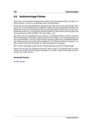 Page 114106 Audiomontagen
6.5 Audiomontage-Farben
Sie können unterschiedliche Farbschemas erstellen und verschiedenen Clips und Teilen von
Clips zuordnen, um sich in der Montage besser zurechtzuﬁnden.
Es werden einerseits Standardfarben angezeigt, aber Sie können auch eigene Farben deﬁ-
nieren. Um ein neues Farbschema zu deﬁnieren, wählen Sie den zu deﬁnierenden Farbnamen
(klicken Sie einmal und überschreiben Sie den Eintrag), wählen Sie die Teile, auf die es an-
gewendet werden soll, und deﬁnieren Sie den...
