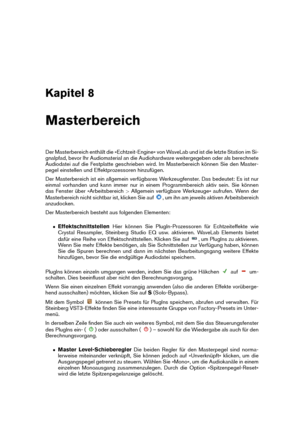 Page 121Kapitel 8
Masterbereich
Der Masterbereich enthält die »Echtzeit-Engine« von WaveLab und ist die letzte Station im Si-
gnalpfad, bevor Ihr Audiomaterial an die Audiohardware weitergegeben oder als berechnete
Audiodatei auf die Festplatte geschrieben wird. Im Masterbereich können Sie den Master-
pegel einstellen und Effektprozessoren hinzufügen.
Der Masterbereich ist ein allgemein verfügbares Werkzeugfenster. Das bedeutet: Es ist nur
einmal vorhanden und kann immer nur in einem Programmbereich aktiv sein....