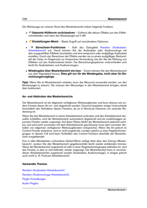 Page 122114 Masterbereich
Die Werkzeuge am unteren Rand des Masterbereichs haben folgende Funktion:
ˆ Gesamte Hüllkurve zurücksetzen – Entfernt alle aktiven Effekte aus den Effekt-
schnittstellen und setzt den Masterpegel auf 0 dB.
ˆ Einstellungen-Menü – Bietet Zugriff auf verschiedene Optionen.
ˆ Berechnen-Funktionen – Ruft das Dialogfeld
Rendern (Audiodatei-
Arbeitsbereich)
auf. Damit können Sie die Audiodatei oder Audiomontage mit
den ausgewählten Effekten bearbeiten und eine temporäre oder endgültige...