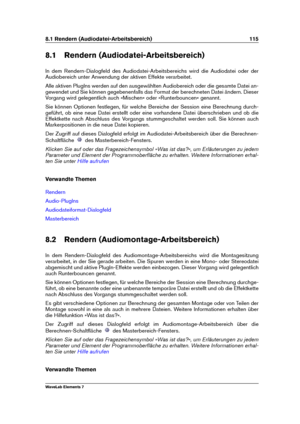 Page 1238.1 Rendern (Audiodatei-Arbeitsbereich) 115
8.1 Rendern (Audiodatei-Arbeitsbereich)
In dem Rendern-Dialogfeld des Audiodatei-Arbeitsbereichs wird die Audiodatei oder der
Audiobereich unter Anwendung der aktiven Effekte verarbeitet.
Alle aktiven PlugIns werden auf den ausgewählten Audiobereich oder die gesamte Datei an-
gewendet und Sie können gegebenenfalls das Format der berechneten Datei ändern. Dieser
Vorgang wird gelegentlich auch »Mischen« oder »Runterbouncen« genannt.
Sie können Optionen festlegen,...