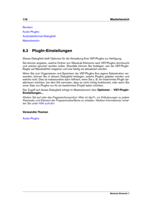 Page 124116 Masterbereich
Rendern
Audio-PlugIns
Audiodateiformat-Dialogfeld
Masterbereich
8.3 PlugIn-Einstellungen
Dieses Dialogfeld stellt Optionen für die Verwaltung Ihrer VST-PlugIns zur Verfügung.
Sie können angeben, welche Ordner von WaveLab Elements nach VST-PlugIns durchsucht
und welche ignoriert werden sollen. Ebenfalls können Sie festlegen, wie die VST-PlugIn-
Regler auf Mausbefehle reagieren und wie häuﬁg sie aktualisiert werden.
Wenn Sie zum Organisieren und Speichern der VST-PlugIns Ihre eigene...