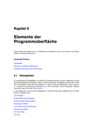 Page 125Kapitel 9
Elemente der
Programmoberﬂäche
Dieser Abschnitt enthält Links zu sämtlichen verschiedenen Arten von Fenstern und Dialog-
feldern in WaveLab Elements.
Verwandte Themen
Dialogfelder
Allgemein verfügbare Werkzeuge
Arbeitsbereichsspeziﬁsche Werkzeuge
9.1 Dialogfelder
In verschiedenen Dialogfeldern von WaveLab Elements können Sie die Funktionen und die
Verarbeitungsleistung einstellen. Hilfe zu einem bestimmten Dialogfeld erhalten Sie, indem
Sie im Dialogfeld auf die Hilfe-Schaltﬂäche
klicken. Über...