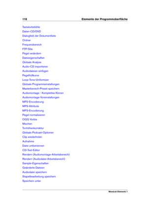 Page 126118 Elemente der Programmoberﬂäche
Tastaturbefehle
Daten-CD/DVD
Dialogfeld der Dokumentliste
Ordner
Frequenzbereich
FTP-Site
Pegel verändern
Dateieigenschaften
Globale Analyse
Audio-CD importieren
Audiodateien einfügen
Pegelhüllkurve
Loop-Tone-Uniformizer
Globale Programmeinstellungen
Masterbereich-Preset speichern
Audiomontage - Komplettes Klonen
Audiomontage-Voreinstellungen
MP2-Encodierung
MP3-Attribute
MP3-Encodierung
Pegel normalisieren
OGG Vorbis
Mischen
Tonhöhenkorrektur
Globale Podcast-Optionen...