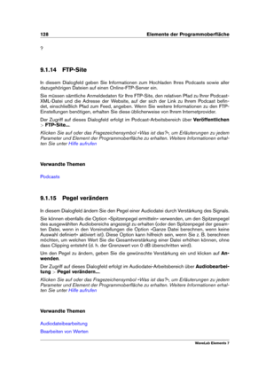 Page 136128 Elemente der Programmoberﬂäche
?
9.1.14 FTP-Site
In diesem Dialogfeld geben Sie Informationen zum Hochladen Ihres Podcasts sowie aller
dazugehörigen Dateien auf einen Online-FTP-Server ein.
Sie müssen sämtliche Anmeldedaten für Ihre FTP-Site, den relativen Pfad zu Ihrer Podcast-
XML-Datei und die Adresse der Website, auf der sich der Link zu Ihrem Podcast beﬁn-
det, einschließlich Pfad zum Feed, angeben. Wenn Sie weitere Informationen zu den FTP-
Einstellungen benötigen, erhalten Sie diese...