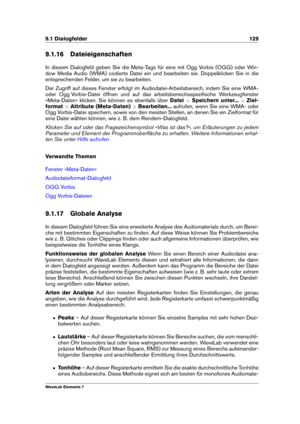 Page 1379.1 Dialogfelder 129
9.1.16 Dateieigenschaften
In diesem Dialogfeld geben Sie die Meta-Tags für eine mit Ogg Vorbis (OGG) oder Win-
dow Media Audio (WMA) codierte Datei ein und bearbeiten sie. Doppelklicken Sie in die
entsprechenden Felder, um sie zu bearbeiten.
Der Zugriff auf dieses Fenster erfolgt im Audiodatei-Arbeitsbereich, indem Sie eine WMA-
oder Ogg Vorbis-Datei öffnen und auf das arbeitsbereichsspeziﬁsche Werkzeugfenster
»Meta-Daten« klicken. Sie können es ebenfalls über Datei>Speichern...