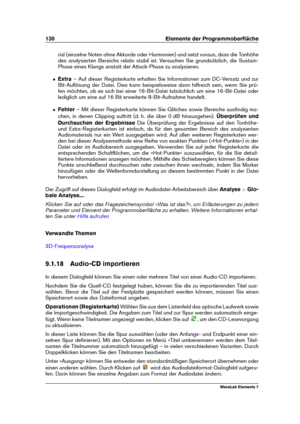 Page 138130 Elemente der Programmoberﬂäche
rial (einzelne Noten ohne Akkorde oder Harmonien) und setzt voraus, dass die Tonhöhe
des analysierten Bereichs relativ stabil ist. Versuchen Sie grundsätzlich, die Sustain-
Phase eines Klangs anstatt der Attack-Phase zu analysieren.
ˆ Extra– Auf dieser Registerkarte erhalten Sie Informationen zum DC-Versatz und zur
Bit-Auﬂösung der Datei. Dies kann beispielsweise dann hilfreich sein, wenn Sie prü-
fen möchten, ob es sich bei einer 16-Bit-Datei tatsächlich um eine...