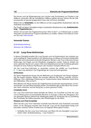 Page 140132 Elemente der Programmoberﬂäche
Sie können auch die Bedienelemente zum Löschen oder Zurücksetzen von Punkten in der
Hüllkurve verwenden. Mit der Schaltﬂäche »Hüllkurve glätten ein/aus« können Sie die Hüll-
kurvenpunkte als gerade (polygonalen) Linien oder als Kurven darstellen.
Klicken Sie auf Anwenden, um die Hüllkurve auf den ausgewählten Audiobereich oder die
Audiodatei anzuwenden.
Der Zugriff auf dieses Dialogfeld erfolgt im Audiodatei-Arbeitsbereich über Audiobearbei-
tung >Pegelhüllkurve... ....