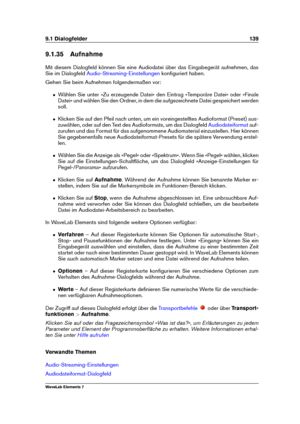 Page 1479.1 Dialogfelder 139
9.1.35 Aufnahme
Mit diesem Dialogfeld können Sie eine Audiodatei über das Eingabegerät aufnehmen, das
Sie im Dialogfeld
Audio-Streaming-Einstellungen konﬁguriert haben.
Gehen Sie beim Aufnehmen folgendermaßen vor:
ˆ Wählen Sie unter »Zu erzeugende Datei« den Eintrag »Temporäre Datei« oder »Finale
Datei« und wählen Sie den Ordner, in dem die aufgezeichnete Datei gespeichert werden
soll.
ˆ Klicken Sie auf den Pfeil nach unten, um ein voreingestelltes Audioformat (Preset) aus-
zuwählen,...