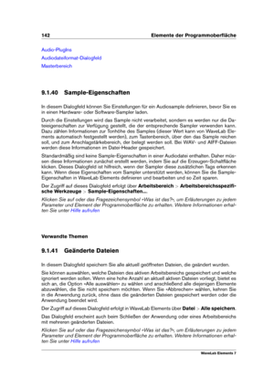 Page 150142 Elemente der Programmoberﬂäche
Audio-PlugIns
Audiodateiformat-Dialogfeld
Masterbereich
9.1.40 Sample-Eigenschaften
In diesem Dialogfeld können Sie Einstellungen für ein Audiosample deﬁnieren, bevor Sie es
in einen Hardware- oder Software-Sampler laden.
Durch die Einstellungen wird das Sample nicht verarbeitet, sondern es werden nur die Da-
teieigenschaften zur Verfügung gestellt, die der entsprechende Sampler verwenden kann.
Dazu zählen Informationen zur Tonhöhe des Samples (dieser Wert kann von...