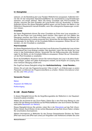 Page 1599.1 Dialogfelder 151
optionen, um die Darstellung der Loop-Tweaker-Wellenformen anzupassen. Außerdem kön-
nen Sie mit den temporären Speicherschaltﬂächen die verschiedenen Loop-Einstellungen
speichern und einzeln abhören. Wenn Sie keinen Crossfade oder Post-Crossfade ver-
wenden, brauchen Sie beim Einstellen der Loop-Punkte nicht auf »Anwenden« zu klicken.
Außerdem können Sie dieses Dialogfeld geöffnet lassen und die Position der Marker in der
Wellenform-Hauptansicht manuell einstellen, wenn Sie...