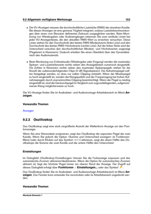 Page 1619.2 Allgemein verfügbare Werkzeuge 153
ˆ Die VU-Anzeigen messen die durchschnittliche Lautstärke (RMS) der einzelnen Kanäle.
Bei diesen Anzeigen ist eine gewisse Trägheit integriert, sodass Lautstärkeschwankun-
gen über einen vom Benutzer deﬁnierten Zeitraum ausgeglichen werden. Beim Moni-
toring von Wiedergaben oder Audioeingängen erkennen Sie zwei vertikale Linien bei
jeder VU-Anzeigenleiste, die den aktuellen RMS-Wert zu erreichen versuchen. Diese
Linien stehen für den Durchschnitt des letzten...