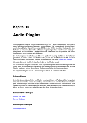 Page 163Kapitel 10
Audio-PlugIns
Steinberg entwickelte die Virtual Studio Technology (VST), damit Effekt-PlugIns in Audioedi-
toren (wie WaveLab Elements) integriert werden können. VST verwendet die digitale Signal-
verarbeitung (Digital Signal Processing, DSP) um die Effekte beliebter Studiogeräte über
Software zu simulieren. Es werden zahlreiche PlugIns angeboten – von Freeware bis zu pro-
fessionellen Studioprodukten. Diese erweitern die Funktionen von Programmen wie Wave-
Lab Elements um ungeahnte...