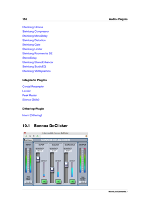 Page 164156 Audio-PlugIns
Steinberg Chorus
Steinberg Compressor
Steinberg MonoDelay
Steinberg Distortion
Steinberg Gate
Steinberg Limiter
Steinberg Roomworks SE
StereoDelay
Steinberg StereoEnhancer
Steinberg StudioEQ
Steinberg VSTDynamics
Integrierte PlugIns
Crystal Resampler
Leveler
Peak Master
Silence (Stille)
Dithering-PlugIn
Intern (Dithering)
10.1 Sonnox DeClicker
WaveLab Elements 7 