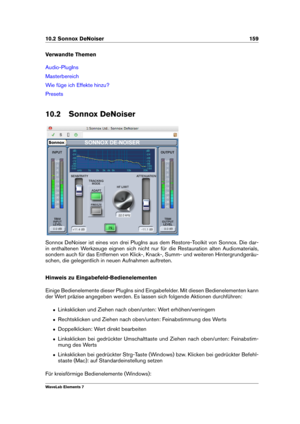 Page 16710.2 Sonnox DeNoiser 159
Verwandte Themen
Audio-PlugIns
Masterbereich
Wie füge ich Effekte hinzu?
Presets
10.2 Sonnox DeNoiser
Sonnox DeNoiser ist eines von drei PlugIns aus dem Restore-Toolkit von Sonnox. Die dar-
in enthaltenen Werkzeuge eignen sich nicht nur für die Restauration alten Audiomaterials,
sondern auch für das Entfernen von Klick-, Knack-, Summ- und weiteren Hintergrundgeräu-
schen, die gelegentlich in neuen Aufnahmen auftreten.
Hinweis zu Eingabefeld-Bedienelementen
Einige Bedienelemente...