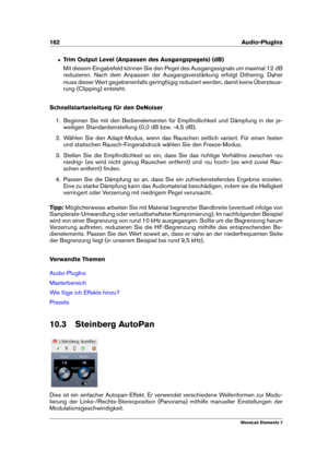 Page 170162 Audio-PlugIns
ˆ Trim Output Level (Anpassen des Ausgangspegels) (dB)
Mit diesem Eingabefeld können Sie den Pegel des Ausgangssignals um maximal 12 dB
reduzieren. Nach dem Anpassen der Ausgangsverstärkung erfolgt Dithering. Daher
muss dieser Wert gegebenenfalls geringfügig reduziert werden, damit keine Übersteue-
rung (Clipping) entsteht.
Schnellstartanleitung für den DeNoiser
1. Beginnen Sie mit den Bedienelementen für Empﬁndlichkeit und Dämpfung in der je-
weiligen Standardeinstellung (0,0 dB bzw....