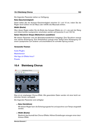 Page 17110.4 Steinberg Chorus 163
Die folgenden Parameter stehen zur Verfügung:
Rate (Geschwindigkeit)
Damit stellen Sie die Autopan-Geschwindigkeit zwischen 0,1 und 10 ein, indem Sie die
Regler durch Ziehen mit der Maus oder mithilfe des Mausrads drehen.
Width (Breite)
Über diesen Regler stellen Sie die Breite des Autopan-Effekts ein, d. h. wie weit der Klang
zum linken/rechten Lautsprecher verschoben werden soll (zwischen 0 und 100 %).
Select Waveform Shape (Wellenform auswählen)
Mit diesem Parameter wird die...