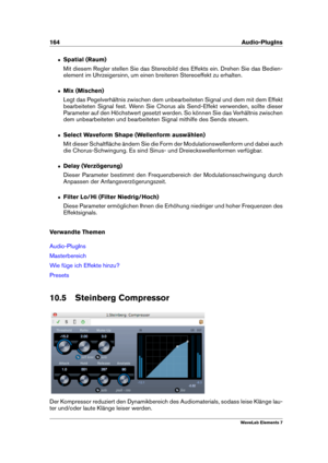 Page 172164 Audio-PlugIns
ˆ Spatial (Raum)
Mit diesem Regler stellen Sie das Stereobild des Effekts ein. Drehen Sie das Bedien-
element im Uhrzeigersinn, um einen breiteren Stereoeffekt zu erhalten.
ˆ Mix (Mischen)
Legt das Pegelverhältnis zwischen dem unbearbeiteten Signal und dem mit dem Effekt
bearbeiteten Signal fest. Wenn Sie Chorus als Send-Effekt verwenden, sollte dieser
Parameter auf den Höchstwert gesetzt werden. So können Sie das Verhältnis zwischen
dem unbearbeiteten und bearbeiteten Signal mithilfe...