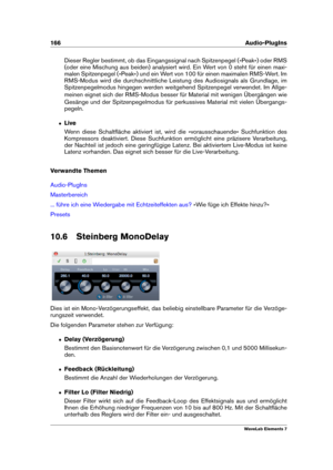 Page 174166 Audio-PlugIns
Dieser Regler bestimmt, ob das Eingangssignal nach Spitzenpegel (»Peak«) oder RMS
(oder eine Mischung aus beiden) analysiert wird. Ein Wert von 0 steht für einen maxi-
malen Spitzenpegel (»Peak«) und ein Wert von 100 für einen maximalen RMS-Wert. Im
RMS-Modus wird die durchschnittliche Leistung des Audiosignals als Grundlage, im
Spitzenpegelmodus hingegen werden weitgehend Spitzenpegel verwendet. Im Allge-
meinen eignet sich der RMS-Modus besser für Material mit wenigen Übergängen wie...