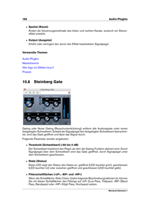 Page 176168 Audio-PlugIns
ˆ Spatial (Raum)
Ändert die Verzerrungsmerkmale des linken und rechten Kanals, wodurch ein Stereo-
effekt entsteht.
ˆ Output (Ausgabe)
Erhöht oder verringert den durch den Effekt bearbeiteten Signalpegel.
Verwandte Themen
Audio-PlugIns
Masterbereich
Wie füge ich Effekte hinzu?
Presets
10.8 Steinberg Gate
Gating oder Noise Gating (Rauschunterdrückung) entfernt alle Audiosignale unter einem
festgelegten Schwellwert. Sobald der Signalpegel den festgelegten Schwellwert überschrei-
tet, wird...