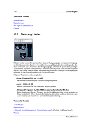 Page 178170 Audio-PlugIns
Verwandte Themen
Audio-PlugIns
Masterbereich
Wie füge ich Effekte hinzu?
Presets
10.9 Steinberg Limiter
Mit dem Limiter können Sie sicherstellen, dass der Ausgangspegel niemals einen festgeleg-
ten Wert überschreitet. Damit wird eine Übersteuerung (Clipping) in den nachfolgenden Ge-
räten vermieden. Der Limiter kann den Ausgangspegel automatisch gemäß dem jeweiligen
Audiomaterial anpassen und optimieren. Alternativ kann er jedoch auch manuell eingestellt
werden. Der Limiter bietet...