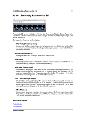 Page 17910.10 Steinberg Roomworks SE 171
10.10 Steinberg Roomworks SE
Roomworks SE ist eine »einfachere« Version des Roomworks-PlugIns. Dieses PlugIn liefert
Nachhall in sehr hoher Qualität, hat jedoch weniger Parameter und benötigt weniger CPU
als die Vollversion.
Die folgenden Parameter sind verfügbar:
ˆ Pre-Delay (Vorverzögerung)
Steuert, wie viel Zeit vergeht, bevor der Hall angewendet wird. Sie können größere Räu-
me simulieren, indem Sie die Zeit verlängern, die vergeht, bis die ersten Hallreﬂektionen
den...