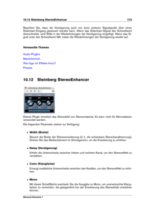 Page 18110.12 Steinberg StereoEnhancer 173
Beachten Sie, dass die Verzögerung auch von einer anderen Signalquelle über einen
Sidechain-Eingang gesteuert werden kann. Wenn das Sidechain-Signal den Schwellwert
überschreitet, wird Stille in die Wiederholungen der Verzögerung eingefügt. Wenn das Si-
gnal unter den Schwellwert fällt, treten die Wiederholungen der Verzögerung wieder auf.
Verwandte Themen
Audio-PlugIns
Masterbereich
Wie füge ich Effekte hinzu?
Presets
10.12 Steinberg StereoEnhancer
Dieses PlugIn...