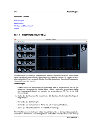 Page 182174 Audio-PlugIns
Verwandte Themen
Audio-PlugIns
Masterbereich
Wie füge ich Effekte hinzu?
Presets
10.13 Steinberg StudioEQ
StudioEQ ist ein hochwertiger parametrischer Vierband-Stereo-Equalizer mit zwei vollpara-
metrischen Mittenfrequenzbändern. Die Nieder- und Hochfrequenzbänder können als Kuh-
schwanzﬁlter (drei Arten) sowie als Glockenﬁlter (Bandpass) oder Sperrﬁlter (Tiefpass oder
Hochpass) verwendet werden.
Einstellungen
1. Klicken Sie auf die entsprechende Schaltﬂäche links im PlugIn-Fenster, um...