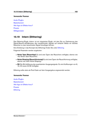 Page 19110.19 Intern (Dithering) 183
Verwandte Themen
Audio-PlugIns
Masterbereich
Wie füge ich Effekte hinzu?
Presets
Stillegenerator
10.19 Intern (Dithering)
Das Dithering-PlugIn »Intern« ist ein integriertes PlugIn, mit dem Sie zur Optimierung des
Signal-Rausch-Verhältnisses des resultierenden Signals auf einfache Weise ein leichtes
Rauschen zu dem berechneten Signal hinzufügen können.
Eine Einleitung in das Konzept des Ditherings ﬁnden Sie unter
Dithering .
Folgende Parameter werden angeboten:
ˆ Noise Type...