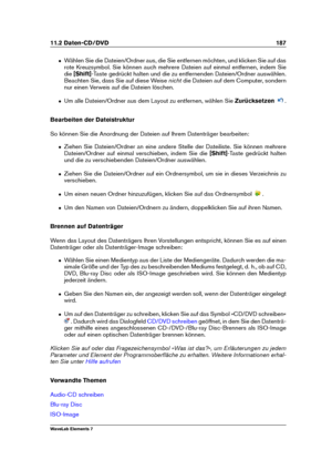 Page 19511.2 Daten-CD/DVD 187
ˆ Wählen Sie die Dateien/Ordner aus, die Sie entfernen möchten, und klicken Sie auf das
rote Kreuzsymbol. Sie können auch mehrere Dateien auf einmal entfernen, indem Sie
die [Shift] -Taste gedrückt halten und die zu entfernenden Dateien/Ordner auswählen.
Beachten Sie, dass Sie auf diese Weise nichtdie Dateien auf dem Computer, sondern
nur einen Verweis auf die Dateien löschen.
ˆ Um alle Dateien/Ordner aus dem Layout zu entfernen, wählen Sie Zurücksetzen
.
Bearbeiten der...